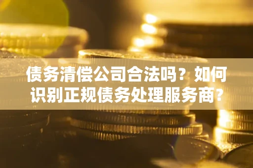 济南债务清偿公司合法吗？如何识别正规债务处理服务商？