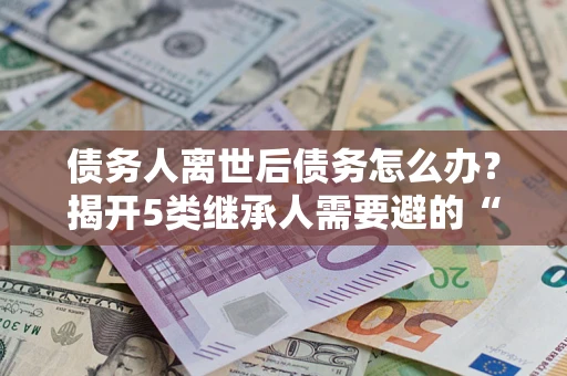 济南债务人离世后债务怎么办？揭开5类继承人需要避的“坑”