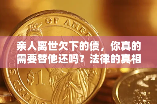 济南亲人离世欠下的债，你真的需要替他还吗？法律的真相或许与你想的不一样